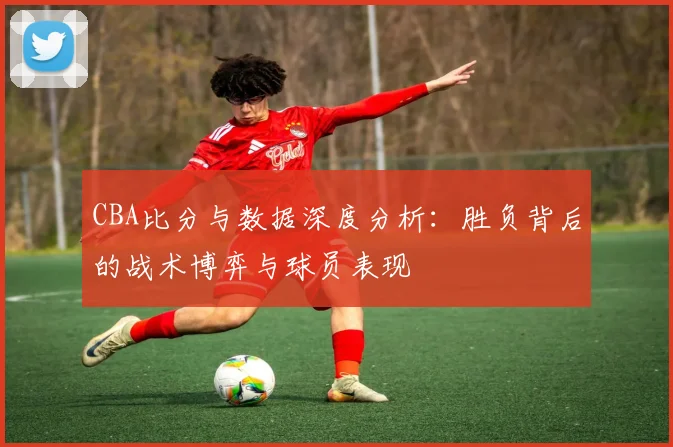 CBA比分与数据深度分析：胜负背后的战术博弈与球员表现