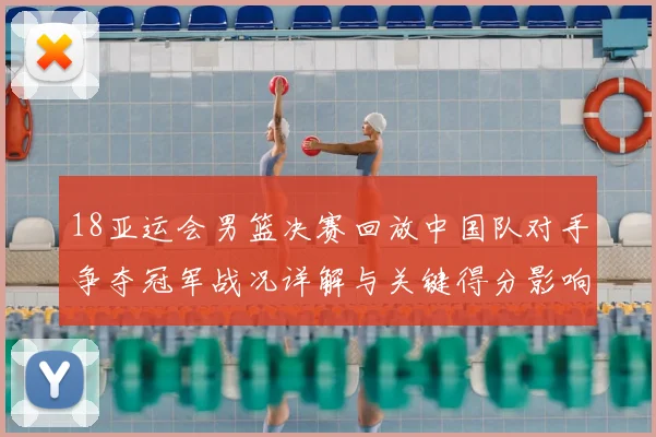 18亚运会男篮决赛回放中国队对手争夺冠军战况详解与关键得分影响