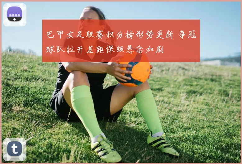 巴甲女足联赛积分榜形势更新 争冠球队拉开差距保级悬念加剧