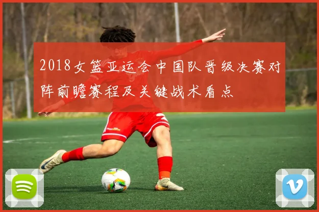 2018女篮亚运会中国队晋级决赛对阵前瞻赛程及关键战术看点