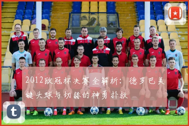 2012欧冠杯决赛全解析：德罗巴关键头球与切赫的神勇扑救