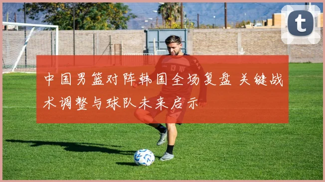 中国男篮对阵韩国全场复盘 关键战术调整与球队未来启示