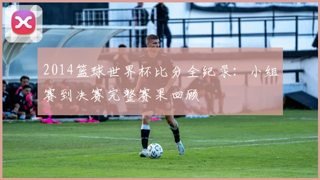 2014篮球世界杯比分全纪录：小组赛到决赛完整赛果回顾