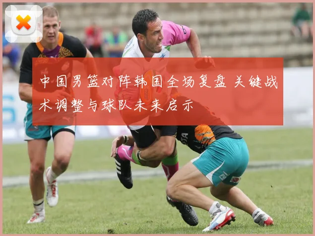 中国男篮对阵韩国全场复盘 关键战术调整与球队未来启示